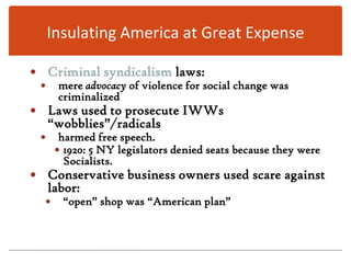 Insulating America at Great ExpenseCriminal syndicalism laws:mere advocacy of violence for social change was criminalizedLaws used to prosecute IWWs “wobblies”/radicalsharmed free speech.1920: 5 NY legislators denied seats because they were Socialists.Conservative business owners used scare against labor: “open” shop was “American plan”