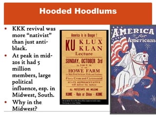 Hooded HoodlumsKKK revival was more “nativist” than just anti-black.At peak in mid-20s it had 5 million members, large political influence, esp. in Midwest, South.Why in the Midwest?
