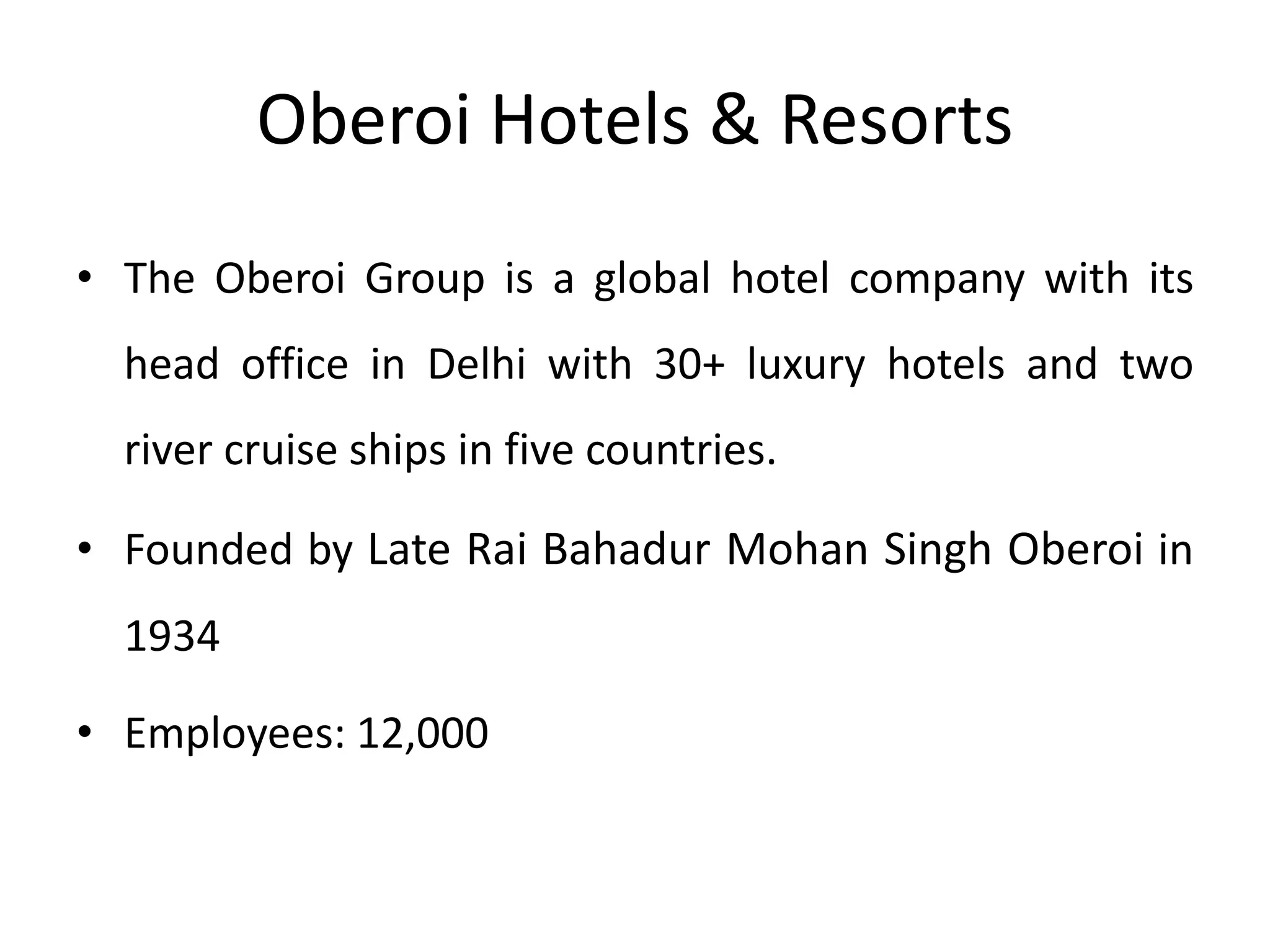 Oberoi Hotels & Resorts
• The Oberoi Group is a global hotel company with its
head office in Delhi with 30+ luxury hotels and two
river cruise ships in five countries.
• Founded by Late Rai Bahadur Mohan Singh Oberoi in
1934
• Employees: 12,000
 