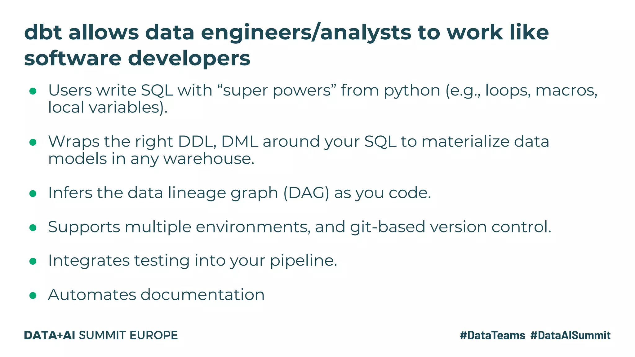 ● Users write SQL with “super powers” from python (e.g., loops, macros,
local variables).
● Wraps the right DDL, DML around your SQL to materialize data
models in any warehouse.
● Infers the data lineage graph (DAG) as you code.
● Supports multiple environments, and git-based version control.
● Integrates testing into your pipeline.
● Automates documentation
dbt allows data engineers/analysts to work like
software developers
 