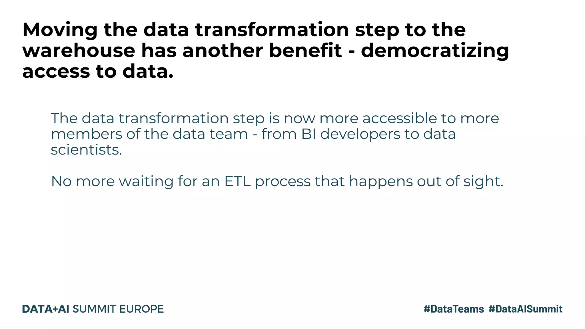 Moving the data transformation step to the
warehouse has another benefit - democratizing
access to data.
The data transformation step is now more accessible to more
members of the data team - from BI developers to data
scientists.
No more waiting for an ETL process that happens out of sight.
 