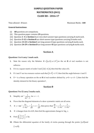 SAMPLE QUESTION PAPER
MATHEMATICS (041)
CLASS XII – 2016-17
Time allowed : 3 hours Maximum Marks : 100
General Instructions:
(i) All questions are compulsory.
(ii) This question paper contains 29 questions.
(iii) Question 1- 4 in Section A are very short-answer type questions carrying 1 mark each.
(iv) Question 5-12 in Section B are short-answer type questions carrying 2 marks each.
(v) Question 13-23 in Section C are long-answer-I type questions carrying 4 marks each.
(vi) Question 24-29 in Section D are long-answer-II type questions carrying 6 marks each.
Section-A
Questions 1 to 4 carry 1 mark each.
1. State the reason why the Relation   2
, :R a b a b  on the set R of real numbers is not
reflexive.
2. If A is a square matrix of order 3 and 2 ,A k A then find the value of k.
3. If a and b are two nonzero vectors such that ,a b a b   then find the angle between a and .b
4. If  is a binary operation on the set R of real numbers defined by 2,a b a b    then find the
identity element for the binary operation .
Section-B
Questions 5 to 12 carry 2 marks each.
5. Simplify 1
2
1
cot
1x


for 1.x  
6. Prove that the diagonal elements of a skew symmetric matrix are all zeros.
7. If 1
2
5 1 1
tan , ,
1 6 6 6
x
y x
x

   

then prove that 2 2
2 3
.
1 4 1 9
dy
dx x x
 
 
8. If x changes from 4 to 4.01, then find the approximate change in log .e x
9. Find
2
2
1
.
1
xx
e dx
x
 
 
 

10. Obtain the differential equation of the family of circles passing through the points  ,0a and
 ,0 .a
 