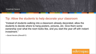 Creative Space
Tip: Allow the students to help decorate your classroom
“Instead of students walking into a classroom already decorated, allow the
students to decide where to hang posters, pictures, etc. Give them some
ownership over what the room looks like, and you start the year off with instant
investment.”
—Daniel Hendrix (Dhend017)
 