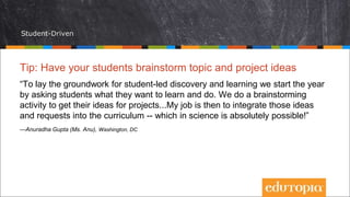 Student-Driven
Tip: Have your students brainstorm topic and project ideas
“To lay the groundwork for student-led discovery and learning we start the year
by asking students what they want to learn and do. We do a brainstorming
activity to get their ideas for projects...My job is then to integrate those ideas
and requests into the curriculum -- which in science is absolutely possible!”
—Anuradha Gupta (Ms. Anu), Washington, DC
 