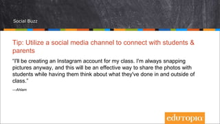 Social Buzz
Tip: Utilize a social media channel to connect with students &
parents
“I'll be creating an Instagram account for my class. I'm always snapping
pictures anyway, and this will be an effective way to share the photos with
students while having them think about what they've done in and outside of
class.”
—Ahlam
 