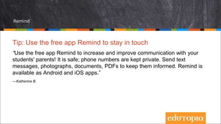 Remind
Tip: Use the free app Remind to stay in touch
“Use the free app Remind to increase and improve communication with your
students' parents! It is safe; phone numbers are kept private. Send text
messages, photographs, documents, PDFs to keep them informed. Remind is
available as Android and iOS apps.”
—Katherine B.
 