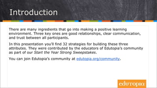 Introduction
There are many ingredients that go into making a positive learning
environment. Three key ones are good relationships, clear communication,
and trust between all participants.
In this presentation you’ll find 32 strategies for building these three
attributes. They were contributed by the educators of Edutopia’s community
as part of our Start the Year Strong Sweepstakes.
You can join Edutopia’s community at edutopia.org/community.
 