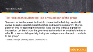 Valued Individuals
Tip: Help each student feel like a valued part of the group
“As much as teachers want to dive into content on the first day, we should
always begin by establishing relationships and building community. There's
plenty of time for teaching the material. Take the time to make a great first
impression. Let them know that you value each student for what he/she has to
offer. Do a team-building activity that gives each person a chance to contribute
to the group.”
—Michael Farabaugh, Chemistry Teacher, Charlottesville, VA
 