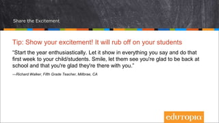 Share the Excitement
Tip: Show your excitement! It will rub off on your students
“Start the year enthusiastically. Let it show in everything you say and do that
first week to your child/students. Smile, let them see you're glad to be back at
school and that you're glad they're there with you.”
—Richard Walker, Fifth Grade Teacher, Millbrae, CA
 