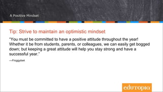 A Positive Mindset
Tip: Strive to maintain an optimistic mindset
“You must be committed to have a positive attitude throughout the year!
Whether it be from students, parents, or colleagues, we can easily get bogged
down; but keeping a great attitude will help you stay strong and have a
successful year.”
—Froggybek
 