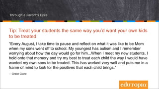 Through a Parent’s Eyes
Tip: Treat your students the same way you’d want your own kids
to be treated
“Every August, I take time to pause and reflect on what it was like to be Mom
when my sons went off to school. My youngest has autism and I remember
worrying about how the day would go for him...When I meet my new students, I
hold onto that memory and try my best to treat each child the way I would have
wanted my own sons to be treated. This has worked very well and puts me in a
frame of mind to look for the positives that each child brings.”
—Grace Clune
 
