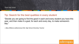 Find the Good
Tip: Search for the best qualities in every student
“Decide you are going to find the good in each and every student you have this
year, and then make it a goal, for each and every day, to make someone's
day.”
—Mary Williams (williamsmary138), High School Chemistry Teacher
 