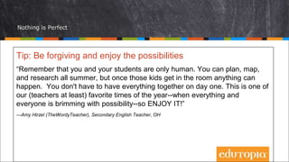 Nothing is Perfect
Tip: Be forgiving and enjoy the possibilities
“Remember that you and your students are only human. You can plan, map,
and research all summer, but once those kids get in the room anything can
happen. You don't have to have everything together on day one. This is one of
our (teachers at least) favorite times of the year--when everything and
everyone is brimming with possibility--so ENJOY IT!”
—Amy Hirzel (TheWordyTeacher), Secondary English Teacher, OH
 
