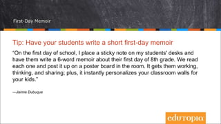 First-Day Memoir
Tip: Have your students write a short first-day memoir
“On the first day of school, I place a sticky note on my students' desks and
have them write a 6-word memoir about their first day of 8th grade. We read
each one and post it up on a poster board in the room. It gets them working,
thinking, and sharing; plus, it instantly personalizes your classroom walls for
your kids.”
—Jaimie Dubuque
 