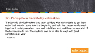 Break the Ice
Tip: Participate in the first-day icebreakers
“I always do silly icebreakers and team builders with my students to get them
out of their comfort zone from the beginning and help the classes really mesh
together. I participate when I can, so I build their trust and they can see a bit of
the human side to me. The students love to be able to laugh with (and
sometimes at) you!”
—TulaczCan
 