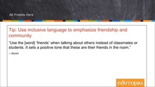 All Friends Here
Tip: Use inclusive language to emphasize friendship and
community
“Use the [word] ‘friends’ when talking about others instead of classmates or
students. It sets a positive tone that these are their friends in the room.”
—SaraU
 