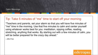 Calm Mornings
Tip: Take 5 minutes of “me” time to start off your morning
“Teachers and parents, set your alarm so that you will have five minutes of
"me" time in the morning. Use that five minutes to calm and center yourself
using whatever works best for you: meditation, sipping coffee, reading,
stretching, anything that works. By starting out with a few minutes of calm, you
will be better prepared for the crazy day ahead.”
—Mrs.Free
 