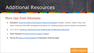 Additional Resources
More tips from Edutopia:
● Edutopia’s Home-to-School Connections Resource Roundup includes articles, videos, links, and
other resources that offer strategies and advice for creating positive parent-teacher connections.
● Suzie Boss’ Creating a Welcoming and Intellectually Challenging Classroom
● Gwen Pescatore’s Parent Communication Toolbox
● Peruse the Back to School Board on Edutopia’s Pinterest page
 
