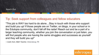 Reach Out
Tip: Seek support from colleagues and fellow educators
“This job is WAY too hard to do alone…Stay in touch with those who support
and build you up! If those people are on Twitter, on blogs, in your school or in
the Edutopia community, don't fall off the radar! Reach out and be a part of a
larger teaching community, whether you join the conversation or just listen, you
will find people who are having the same struggles and successes as yourself
and they will build you up!”
—Justin Aoin, Math Teacher, Greensburg, PA
 