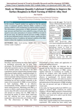 International Journal of Trend in Scientific Research and Development (IJTSRD)
Volume 5 Issue 6, September-October 2021 Available Online: www.ijtsrd.com e-ISSN: 2456 – 6470
@ IJTSRD | Unique Paper ID – IJTSRD46369 | Volume – 5 | Issue – 6 | Sep-Oct 2021 Page 227
Study on Minimum Quantity Lubricant Conditions to Improve the
Surface Roughness in Hard Turning of SKD 61 Alloy Steel
The-Vinh Do
The Research Development Institute of Advanced Industrial Technology,
Thai Nguyen University of Technology, Thai Nguyen City, Viet Nam
ABSTRACT
In this research, Taguchi method was applied to find the optimal
values of minimum quantity lubricant (MQL) condition in hard
turning of SKD 61 with consideration of reduced surface roughness.
The performance characteristics of MQL parameters (cutting fluid
type, pressure and fluid flow) were studied by using a L9 array, the
signal-to-noise ratios and analysis of variance (ANOVA). In result of
the present study, the lubricant and the pressure of MQL condition
are the most influential factors which give statistic significant effect
on machined surfaces. In addition, the optimal condition of the MQL
mode to reduce the roughness was also presented.
KEYWORDS: MQL; hard turning; SKD61 alloy steel; Taguchi
method; surfac roughness
How to cite this paper: The-Vinh Do
"Study on Minimum Quantity Lubricant
Conditions to Improve the Surface
Roughness in Hard Turning of SKD 61
Alloy Steel"
Published in
International Journal
of Trend in Scientific
Research and
Development (ijtsrd),
ISSN: 2456-6470,
Volume-5 | Issue-6,
October 2021, pp.227-229, URL:
www.ijtsrd.com/papers/ijtsrd46369.pdf
Copyright © 2021 by author(s) and
International Journal of Trend in
Scientific Research and Development
Journal. This is an
Open Access article
distributed under the
terms of the Creative Commons
Attribution License (CC BY 4.0)
(http://creativecommons.org/licenses/by/4.0)
INTRODUCTION
Nowadays, hard machining has been widely applied
in mechanical processing due to have many
advantages. The advantages of hard machining were
indicated as geometric accuracy, the improved quality
of the finished surface, the reduction of the labor
expenditures and also reduction burr formation, better
chip disposal, higher stability, simplified tooling[1-3].
However, due to high hardness of the work piece
material and high cutting temperature, the tool life is
reduced[4]. The application of flood coolant in hard
machining has not been satisfied, especially in the
matter of environment[5, 6]. MQL is a successful key
to hard machining. MQL is an effective,
environmentally friendly solution to be applied in
metal cutting processes. Machining with MQL is a
process in which a small amount lubricant at a flow
rate less than 250 ml/h is mixed with compressed air
and sprayed on cutting zone [7]. MQL helps in
increasing the quality of surface finish, improving
tool life, reducing tool wear, decrease cutting
temperature and cut down the cost of lubrication[8-
12]. The effectiveness of MQL has been
demonstrated in many studies and application of
turning and milling processes.
In machining with MQL, the lubricant, the air
pressure and the fluid flow are mainly parameters.
They decide the effectiveness of MQL cutting.
Applied lubricants in machining are wealthy as
mineral oil, synthetic esters, fatty alcohols...[13].
Even the vegetable oil was also used and proven
effective in machining[5, 13]. Several authors
optimized MQL parameters and achieved positive
results [1, 14]. However, the researches on the effects
and optimization of the parameters of MQLincluding
flow rate, air pressure and type of lubricant still
remain open.
In the study, the Taguchi method and ANOVA were
applied to optimize MQL conditions for surface
roughness. The best MQL parameters of hard turning
of SKD61, such as cutting fluid type, pressure and
fluid flow were found out in order to get the better
surface roughness.
EXPERIMENTAL PROCEDURE
In this study, Taguchi method was used to design the
experiments. This method has been widely used
IJTSRD46369
 