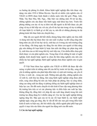 10
xu hướng dự phòng là chính. Khoa bệnh nghề nghiệp đầu tiên được xây
dựng vào năm 1910 ở Milan Devoto. Sau đó có nhiều viện nghiên cứu về
VSLĐ và BNN được hình thành ở nhiều nước trên thế giới: Pháp, Anh,
Nhật, Tây Ban Nha, Mỹ, Nga... Đặc biệt vào những năm 50 trở lại đây,
những nghiên cứu sâu được tiến hành ngày một khoa học hơn. Trước khi
phóng những con tàu vũ trụ ra khỏi trái đất người ta đã biết được các phi
công vũ trụ có thể tiếp xúc với các yếu tố tác hại nào trong vũ trụ và những
rối loạn bệnh lý và bệnh gì có thể xảy ra, nên đã có những phương án dự
phòng trước khi thực hiện các chuyến bay...
Mặc dù con người đã biết nhiều nhưng hàng trăm nghìn các hóa chất
và dung môi độc hại được đưa vào sản xuất và phục vụ đời sống cũng như
hàng trăm các yếu tố tác hại vật lý, sinh học có ở trong các môi trường sống
và lao động, vẫn hàng ngày tác động lên sức khỏe con người có khả năng
gây nên những rối loạn bệnh lý hoặc làm mất cân bằng các phản ứng sinh
lý, sinh hóa của cơ thể trong thời kỳ mới tiếp xúc. Còn nhiều điều chưa giải
thích được và còn phải nghiên cứu. Trong thực tế do những bí mật về nghề
nghiệp, kinh doanh hoặc người ta chưa đủ khả năng nghiên cứu nên còn
nhiều tác hại nghề nghiệp, bệnh nghề nghiệp chưa được nghiên cứu và giải
quyết.
Ở Việt Nam khoa học nghiên cứu VSLĐ và BNN đã được đặt nền
móng và phát triển từ những năm 60 của thế kỷ trước trở lại đây, song chủ
yếu là những nghiên cứu phát hiện điều kiện vệ sinh môi trường, các yếu tố
lý hóa, vi sinh vật... trong sản xuất. Những năm gần đây, những nghiên cứu
về sinh lý, sinh hóa lao động, lâm sàng bệnh nghề nghiệp cũng được phát
triển, song chưa đồng bộ nên các biện pháp dự phòng, bảo vệ công nhân,
nâng cao năng suất lao động và phòng chống các bệnh nghề nghiệp chưa có
hiệu lực cao. Do đất nước chuyển từ nền kinh tế bao cấp sang phương thức
thị trường hóa trên cơ sở các phương tiện và điều kiện sản xuất lạc hậu,
không đồng bộ, đồng thời với nhịp độ sản xuất tăng nhanh trong khi môi
trường lao động đang bị ô nhiễm nặng nề. Các tác hại nghề nghiệp không
ngừng tăng lên. Hậu quả của nó là các rối loạn bệnh lý, các bệnh nghề
nghiệp ngày càng gia tăng, đây là vấn đề hết sức nan giải trong điều kiện
kinh tế nước ta hiện nay, đòi hỏi nhiều cấp, nhiều ngành phải phối hợp giải
quyết vì mục tiêu sức khỏe cho người lao động mới của đất nước.
3. Các tác hại nghề nghiệp
 