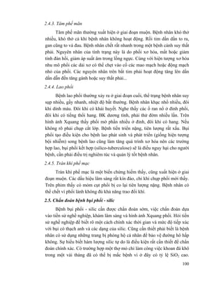 100
2.4.3. Tâm phế mãn
Tâm phế mãn thường xuất hiện ở giai đoạn muộn. Bệnh nhân khó thở
nhiều, khó thở cả khi bệnh nhân không hoạt động. Rồi tim dần dần to ra,
gan cũng to và đau. Bệnh nhân chết rất nhanh trong một bệnh cảnh suy thất
phải. Nguyên nhân của tình trạng này là do phổi xơ hóa, mất hoặc giảm
tính đàn hồi, giảm áp suất âm trong lồng ngực. Cùng với hiện tượng xơ hóa
nhu mô phổi các dải xơ có thể chẹt vào cổ các mao mạch hoặc động mạch
nhỏ của phổi. Các nguyên nhân trên bắt tim phải hoạt động tăng lên dần
dần dẫn đến tăng gánh hoặc suy thất phải...
2.4.4. Lao phổi
Bệnh lao phổi thường xảy ra ở giai đoạn cuối, thể trạng bệnh nhân suy
sụp nhiều, gầy nhanh, nhiệt độ bất thường. Bệnh nhân khạc nhổ nhiều, đôi
khi dính máu. Đôi khi có khái huyết. Nghe thấy các ổ ran nổ ở đỉnh phổi,
đôi khi có tiếng thổi hang. BK dương tính, phải thử đờm nhiều lần. Trên
hình ảnh Xquang thấy phổi mờ phần nhiều ở đỉnh, đôi khi có hang. Nếu
không rõ phải chụp cắt lớp. Bệnh tiến triển nặng, tiên lượng rất xấu. Bụi
phổi tạo điều kiện cho bệnh lao phát sinh và phát triển (giống hiện tượng
bội nhiễm) song bệnh lao cũng làm tăng quá trình xơ hóa nên các trường
hợp lao, bụi phổi kết hợp (silico-tuberculose) sẽ là điều nguy hại cho người
bệnh, cần phải điều trị nghiêm túc và quản lý tốt bệnh nhân.
2.4.5. Tràn khí phế mạc
Tràn khí phế mạc là một biến chứng hiếm thấy, cũng xuất hiện ở giai
đoạn muộn. Các dấu hiệu lâm sàng rất kín đáo, chỉ khi chụp phổi mới thấy.
Trên phim thấy có mỏm cụt phổi bị co lại tiên lượng nặng. Bệnh nhân có
thể chết vì phổi lành không đủ khả năng trao đổi khí.
2.5. Chẩn đoán bệnh bụi phổi - silic
Bệnh bụi phổi - silic cần được chẩn đoán sớm, việc chẩn đoán dựa
vào tiền sử nghề nghiệp, khám lâm sàng và hình ảnh Xquang phổi. Hỏi tiền
sử nghề nghiệp để biết rõ một cách chính xác thời gian và mức độ tiếp xúc
với bụi có thạch anh và các dạng của silic. Cũng cần thiết phải biết là bệnh
nhân có sử dụng những trang bị phòng hộ cá nhân để bảo vệ đường hô hấp
không. Sự hiểu biết hàm lượng silic tự do là điều kiện rất cần thiết để chẩn
đoán chính xác. Có trường hợp một thợ mỏ chỉ làm công việc khoan đá khô
trong một vài tháng đã có thể bị mắc bệnh vì ở đây có tỷ lệ SiO2 cao.
 