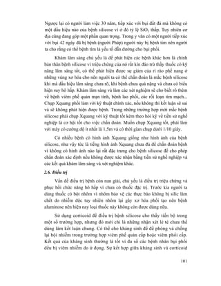 101
Ngược lại có người làm việc 30 năm, tiếp xúc với bụi đất đá mà không có
một dấu hiệu nào của bệnh silicose vì ở đó tỷ lệ SiO2 thấp. Tuy nhiên cơ
địa cũng đang góp một phần quan trọng. Trong y văn có một người tiếp xúc
với bụi 42 ngày đã bị bệnh (người Pháp) người này bị bệnh tim nên người
ta cho rằng có thể bệnh tim là yếu tố dẫn đường cho bụi phổi.
Khám lâm sàng chủ yếu là để phát hiện các bệnh khác hơn là chính
bản thân bệnh silicose vì triệu chứng của nó rất kín đáo trừ thầy thuốc có kỹ
năng lâm sàng tốt, có thể phát hiện được sự giảm của rì rào phế nang ở
những vùng xơ hóa cho nên người ta có thể chẩn đoán là mắc bệnh silicose
khi mà dấu hiệu lâm sàng chưa rõ, khi bệnh chưa quá nặng và chưa có biểu
hiện suy hô hấp. Khám lâm sàng và làm các xét nghiệm sẽ cho biết rõ thêm
về bệnh viêm phế quản mạn tính, bệnh lao phổi, các rối loạn tim mạch...
Chụp Xquang phổi làm với kỹ thuật chính xác, nếu không thì kết luận sẽ sai
và sẽ không phát hiện được bệnh. Trong những trường hợp mới mắc bệnh
silicose phải chụp Xquang với kỹ thuật tốt kèm theo hỏi kỹ về tiền sử nghề
nghiệp là cơ hội tốt cho việc chẩn đoán. Muốn chụp Xquang tốt, phải làm
với máy có cường độ ít nhất là 1,5m và có thời gian chụp dưới 1/10 giây.
Có nhiều bệnh có hình ảnh Xquang giống như hình ảnh của bệnh
silicose, như vậy tức là tiếng hình ảnh Xquang chưa đủ để chẩn đoán bệnh
vì không có hình ảnh nào lại rất đặc trưng cho bệnh silicose để cho phép
chẩn đoán xác định nếu không được xác nhận bằng tiền sử nghề nghiệp và
các kết quả khám lâm sàng và xét nghiệm khác.
2.6. Điều trị
Vấn đề điều trị bệnh còn nan giải, chủ yếu là điều trị triệu chứng và
phục hồi chức năng hô hấp vì chưa có thuốc đặc trị. Trước kia người ta
dùng thuốc có bột nhôm vì nhôm bảo vệ các thực bào không bị silic làm
chết do nhiễm độc tuy nhiên nhôm lại gây xơ hóa phổi tạo nên bệnh
aluminose nên hiện nay loại thuốc này không còn được dùng nữa.
Sử dụng corticoid để điều trị bệnh silicose cho thấy tiến bộ trong
một số trường hợp, nhưng đó mới chỉ là những nhận xét lẻ tẻ chưa thể
dùng làm kết luận chung. Có thể cho kháng sinh để đề phòng và chống
lại bội nhiễm trong trường hợp viêm phế quản cấp hoặc viêm phổi cấp.
Kết quả của kháng sinh thường là tốt vì đa số các bệnh nhân bụi phổi
đều bị viêm nhiễm do ứ đọng. Sự kết hợp giữa kháng sinh và corticoid
 