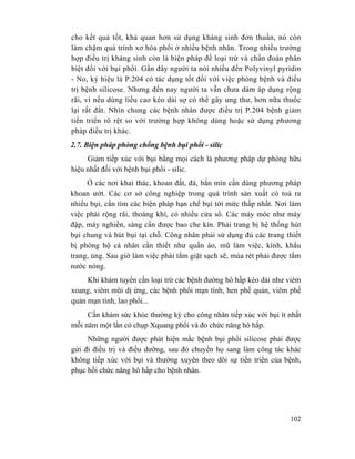102
cho kết quả tốt, khả quan hơn sử dụng kháng sinh đơn thuần, nó còn
làm chậm quá trình xơ hóa phổi ở nhiều bệnh nhân. Trong nhiều trường
hợp điều trị kháng sinh còn là biện pháp để loại trừ và chẩn đoán phân
biệt đối với bụi phổi. Gần đây người ta nói nhiều đến Polyvinyl pyridin
- No, ký hiệu là P.204 có tác dụng tốt đối với việc phòng bệnh và điều
trị bệnh silicose. Nhưng đến nay người ta vẫn chưa dám áp dụng rộng
rãi, vì nếu dùng liều cao kéo dài sợ có thể gây ung thư, hơn nữa thuốc
lại rất đắt. Nhìn chung các bệnh nhân được điều trị P.204 bệnh giảm
tiến triển rõ rệt so với trường hợp không dùng hoặc sử dụng phương
pháp điều trị khác.
2.7. Biện pháp phòng chống bệnh bụi phổi - silic
Giảm tiếp xúc với bụi bằng mọi cách là phương pháp dự phòng hữu
hiệu nhất đối với bệnh bụi phổi - silic.
Ở các nơi khai thác, khoan đất, đá, bắn mìn cần dùng phương pháp
khoan ướt. Các cơ sở công nghiệp trong quá trình sản xuất có toả ra
nhiều bụi, cần tìm các biện pháp hạn chế bụi tới mức thấp nhất. Nơi làm
việc phải rộng rãi, thoáng khí, có nhiều cửa sổ. Các máy móc như máy
đập, máy nghiền, sàng cần được bao che kín. Phải trang bị hệ thống hút
bụi chung và hút bụi tại chỗ. Công nhân phải sử dụng đủ các trang thiết
bị phòng hộ cá nhân cần thiết như quần áo, mũ làm việc, kính, khẩu
trang, ủng. Sau giờ làm việc phải tắm giặt sạch sẽ, mùa rét phải được tắm
nước nóng.
Khi khám tuyển cần loại trừ các bệnh đường hô hấp kéo dài như viêm
xoang, viêm mũi dị ứng, các bệnh phổi mạn tính, hen phế quản, viêm phế
quản mạn tính, lao phổi...
Cần khám sức khỏe thường kỳ cho công nhân tiếp xúc với bụi ít nhất
mỗi năm một lần có chụp Xquang phổi và đo chức năng hô hấp.
Những người được phát hiện mắc bệnh bụi phổi silicose phải được
gửi đi điều trị và điều dưỡng, sau đó chuyển họ sang làm công tác khác
không tiếp xúc với bụi và thường xuyên theo dõi sự tiến triển của bệnh,
phục hồi chức năng hô hấp cho bệnh nhân.
 