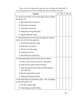 104
Chọn câu trả lời đúng nhất trong các câu sau bằng cách đánh dấu X
vào cột tương ứng với với chữ cái đứng đầu câu trả lời được lựa chọn.
Câu hỏi A B C D E
16. Tác hại của bụi đối với sức khỏe người tiếp xúc không
phụ thuộc vào:
A. Bản chất lý hóa của hạt bụi.
B. Kích thước của hạt bụi
C. Trạng thái của hạt bụi.
D. Nồng độ bụi trong không khí.
E. Nguyên nhân gây ra bụi.
17. Mức độ phân tán của bụi trong lao động sản xuất phụ
thuộc vào các yếu tố sau ngoại trừ
A. Vi khí hậu trong nhà xường.
B. Kích thước của hạt bụi.
C. Cấu trúc của nhà xưởng.
D. Trạng thái của bụi.
E. Bản chất lý hóa của hạt bụi
18. Biện pháp phòng chống bụi hiệu quả cao nhất là:
A. Giảm sự khuy ếch tán của bụi ra xung quanh
B. Giảm tối đa sự phát sinh bụi từ nguồn.
C. Thay thế nguyên liệu sinh bụi độc bằng nguyên
liệu ít độc hơn.
D. Kín hóa nguồn phát sinh bụi.
E. Dùng máy thông gió hút bụi.
19. Để chẩn đoán xác anh bệnh bụi phổi - silic xét nghiệm
cận lâm sàng phải có là:
A. Đo chức năng hô hấp.
B. Chụp Xquang tim phổi thẳng.
 