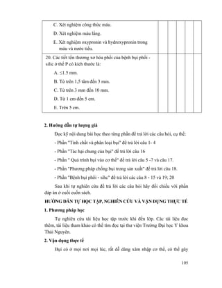 105
C. Xét nghiệm công thức máu.
D. Xét nghiệm máu lắng.
E. Xét nghiệm oxypronin và hydroxypronin trong
máu và nước tiểu.
20. Các tiết tổn thương xơ hóa phổi của bệnh bụi phổi -
silic ở thể P có kích thước là:
A. ≤1.5 mm.
B. Từ trên 1,5 tâm đến 3 mm.
C. Từ trên 3 mm đến 10 mm.
D. Từ 1 cm đến 5 cm.
E. Trên 5 cm.
2. Hướng dẫn tự lượng giá
Đọc kỹ nội dung bài học theo từng phần để trả lời các câu hỏi, cụ thể:
- Phần "Tính chất và phân loại bụi" để trả lời câu 1- 4
- Phần "Tác hại chung của bụi" để trả lời câu 16
- Phần " Quá trình bụi vào cơ thể" để trả lời câu 5 -7 và câu 17.
- Phần "Phương pháp chống bụi trong sản xuất" để trả lời câu 18.
- Phần "Bệnh bụi phổi - sihc" để trả lời các câu 8 - 15 và 19; 20
Sau khi tự nghiên cứu để trả lời các câu hỏi hãy đối chiếu với phần
đáp án ở cuối cuốn sách.
HƯỚNG DẪN TỰ HỌC TẬP, NGHIÊN CỨU VÀ VẬN DỤNG THỰC TẾ
1. Phương pháp học
Tự nghiên cứu tài liệu học tập trước khi đến lớp. Các tài liệu đọc
thêm, tài liệu tham khảo có thể tìm đọc tại thư viện Trường Đại học Y khoa
Thái Nguyên.
2. Vận dụng thực tế
Bụi có ở mọi nơi mọi lúc, rất dễ dàng xâm nhập cơ thể, có thể gây
 