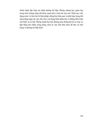 106
nhiều bệnh đặc biệt các bệnh đường hô hấp. Phòng chống bụi, giảm bụi
trong môi trường sống cần được quan tâm ở mọi lúc mọi nơi. Hiện nay việc
dùng nước và làm ẩm là biện pháp chống bụi hiệu quả và phù hợp trong đời
sống hàng ngày do vậy cần chú ý áp dụng biện pháp này ở những điều kiện
cần thiết và có thể. Phòng tránh bụi trên đường giao thông khi đi xe máy xe
đạp bằng đeo khẩu trang đúng cách là việc làm hữu hiệu để bảo vệ mũi
họng và đường hô hấp dưới.
 