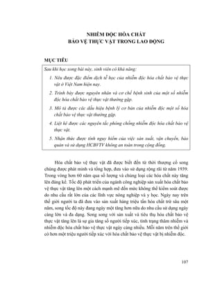 107
NHIỄM ĐỘC HÓA CHẤT
BẢO VỆ THỰC VẬT TRONG LAO ĐỘNG
MỤC TIÊU
Sau khi học xong bài này, sinh viên có khả năng:
1. Nêu được đặc điểm dịch tễ học của nhiễm độc hóa chất bảo vệ thực
vật ở Việt Nam hiện nay.
2. Trình bày được nguyên nhân và cơ chế bệnh sinh của một số nhiễm
độc hóa chất bảo vệ thực vật thường gặp.
3. Mô tả được các dấu hiệu bệnh lý cơ bản của nhiễm độc một số hóa
chất bảo vệ thực vật thường gặp.
4. Liệt kê được các nguyên tắc phòng chống nhiễm độc hóa chất bảo vệ
thực vật.
5. Nhận thức được tính nguy hiểm của việc sản xuất, vận chuyển, bảo
quản và sử dụng HCBVTV không an toàn trong cộng đồng.
Hóa chất bảo vệ thực vật đã được biết đến từ thời thượng cổ song
chúng được phát minh và tổng hợp, đưa vào sử dụng rộng rãi từ năm 1939.
Trong vòng hơn 60 năm qua số lượng và chủng loại các hóa chất này tăng
lên đáng kể. Tốc độ phát triển của ngành công nghiệp sản xuất hóa chất bảo
vệ thực vật tăng lên một cách mạnh mẽ đến mức không thể kiểm soát được
do nhu cầu rất lớn của các lĩnh vực nông nghiệp và y học. Ngày nay trên
thế giới người ta đã đưa vào sản xuất hàng triệu tấn hóa chất trừ sâu một
năm, song tốc độ này đang ngày một tăng hơn nữa do nhu cầu sử dụng ngày
càng lớn và đa dạng. Song song với sản xuất và tiêu thụ hóa chất bảo vệ
thực vật tăng lên là sự gia tăng số người tiếp xúc, tình trạng thâm nhiễm và
nhiễm độc hóa chất bảo vệ thực vật ngày càng nhiều. Mỗi năm trên thế giới
có hơn một triệu người tiếp xúc với hóa chất bảo vệ thực vật bị nhiễm độc.
 