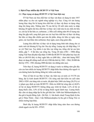 108
1. Dịch tễ học nhiễm độc HCBVTV ở Việt Nam
1.1. Thực trạng sử dụng HCBVTV ở Việt Nam hiện nay
Ở Việt Nam các hóa chất bảo vệ thực vật được sử dụng từ năm 1957
nhằm phục vụ cho các ngành nông nghiệp và y học. Cùng với sản lượng
lương thực tăng lên là lượng hóa chất bảo vệ thực vật được sử dụng cũng
tăng lên hàng năm. Những năm 70 của thế kỷ 20 mỗi năm nước ta nhập
khoảng 20 nghìn tấn hóa chất bảo vệ thực vật ( một nửa là các chất chỉ hữu
cơ, còn lại là lân hữu cơ, carbamat...). Đến cuối những năm 80 số lượng này
tăng lên gấp rưỡi, song thời gian sau các loại hóa chất bảo vệ thực vật dòng
lân hữu cơ tăng dần chiếm quá nửa thị phần, dòng clo hữu cơ ngày càng
giảm, các loại khác như carbamat, thuỷ ngân, asen cũng giảm dần.
Lượng hóa chất bảo vệ thực vật sử dụng trung bình tính chung cho cả
nước mới chỉ khoảng 0,5 kg cho 1ha cây trồng. Lượng này chỉ thấp bằng 1/4
so với Thái Lan. Tuy nhiên ở các khu vực trồng rau, trồng chè lại cao hơn
nhiều, gấp 7 - 8 lần khu vực trồng lúa. Trong 20 năm (1961 - 1980) đồng
ruộng Việt Nam đã phải tiếp nhận 53.000 tấn HCBVTV khó phân huỷ loại chỉ
hữu cơ (46.910 tấn) và thuỷ ngân hữu cơ (600 tấn)... chưa tính lượng DDT
được sử dụng để chống muỗi sốt rét (1200 tấn thời kỳ 1962 - 1964, 20.000 tấn
thời kỳ 1976 - 1983, khoảng 2000 tấn/năm vào những năm sau).
Trên thực tế, lượng HCBVTV sử dụng ở nước ta những năm gần đây
còn cao hơn nhiều do lượng HCBVTV nhập khẩu theo đường tiểu ngạch và
con đường buôn lậu không thống kê, kiểm soát được.
Theo số liệu từ cục Bảo vệ thực vật, hiện nay cả nước có 19.378 cửa
hàng, đại lý kinh doanh HCBVTV. Chỉ riêng một đợt kiểm tra cuối năm
2002 ở 9201 cửa hàng trên cả nước, đã phát hiện 2460 cửa hàng (26,5%) có
vi phạm quy định an toàn HCBVTV. Điều tra 6840 hộ nông dân có 60,8%
số hộ sử dụng HCBVTV không đúng quy trình kỹ thuật, 2,2% số hộ sử
dụng thuốc cấm, 1,8% số hộ sử dụng thuốc ngoài danh mục. Lượng thuốc
độc cấm sử dụng nhập lậu bị thu giữ khá lớn: 1600 chai Mêthamidophos bị
thu giữ ở huyện Đông Anh - Hà Nội, 1,1 tấn thuốc chuột Trung Quốc bị thu
giữ ở Thừa Thiên - Huế, 2 tấn Mêthamodophos bị thu giữ ở Hưng Yên và
nhiều trường hợp khác.
Dưới đây là lượng HCBVTV nhập khẩu hàng năm theo con đường
chính ngạch của bộ NN - PTNT.
 