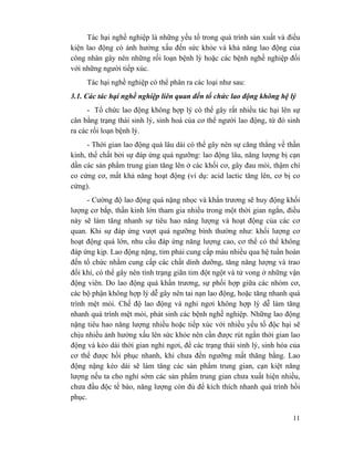 11
Tác hại nghề nghiệp là những yếu tố trong quá trình sản xuất và điều
kiện lao động có ảnh hưởng xấu đến sức khỏe và khả năng lao động của
công nhân gây nên những rối loạn bệnh lý hoặc các bệnh nghề nghiệp đối
với những người tiếp xúc.
Tác hại nghề nghiệp có thể phân ra các loại như sau:
3.1. Các tác hại nghề nghiệp liên quan đến tổ chức lao động không hệ lý
- Tổ chức lao động không hợp lý có thể gây rất nhiều tác hại lên sự
cân bằng trạng thái sinh lý, sinh hoá của cơ thể người lao động, từ đó sinh
ra các rối loạn bệnh lý.
- Thời gian lao động quá lâu dài có thể gây nên sự căng thẳng về thần
kinh, thể chất bởi sự đáp ứng quá ngưỡng: lao động lâu, năng lượng bị cạn
dần các sản phẩm trung gian tăng lên ở các khối cơ, gây đau mỏi, thậm chí
co cứng cơ, mất khả năng hoạt động (ví dụ: acid lactic tăng lên, cơ bị co
cứng).
- Cường độ lao động quá nặng nhọc và khẩn trương sẽ huy động khối
lượng cơ bắp, thần kinh lớn tham gia nhiều trong một thời gian ngắn, điều
này sẽ làm tăng nhanh sự tiêu hao năng lượng và hoạt động của các cơ
quan. Khi sự đáp ứng vượt quá ngưỡng bình thường như: khối lượng cơ
hoạt động quá lớn, nhu cầu đáp ứng năng lượng cao, cơ thể có thể không
đáp ứng kịp. Lao động nặng, tim phải cung cấp máu nhiều qua hệ tuần hoàn
đến tổ chức nhằm cung cấp các chất dinh dưỡng, tăng năng lượng và trao
đổi khí, có thể gây nên tình trạng giãn tim đột ngột và tử vong ở những vận
động viên. Do lao động quá khẩn trương, sự phối hợp giữa các nhóm cơ,
các bộ phận không hợp lý dễ gây nên tai nạn lao động, hoặc tăng nhanh quá
trình mệt mỏi. Chế độ lao động và nghỉ ngơi không hợp lý dễ làm tăng
nhanh quá trình mệt mỏi, phát sinh các bệnh nghề nghiệp. Những lao động
nặng tiêu hao năng lượng nhiều hoặc tiếp xúc với nhiều yếu tố độc hại sẽ
chịu nhiều ảnh hưởng xấu lên sức khỏe nên cần được rút ngắn thời gian lao
động và kéo dài thời gian nghỉ ngơi, để các trạng thái sinh lý, sinh hóa của
cơ thể được hồi phục nhanh, khi chưa đến ngưỡng mất thăng bằng. Lao
động nặng kéo dài sẽ làm tăng các sản phẩm trung gian, cạn kiệt năng
lượng nếu ta cho nghỉ sớm các sản phẩm trung gian chưa xuất hiện nhiều,
chưa đầu độc tế bào, năng lượng còn đủ để kích thích nhanh quá trình hồi
phục.
 