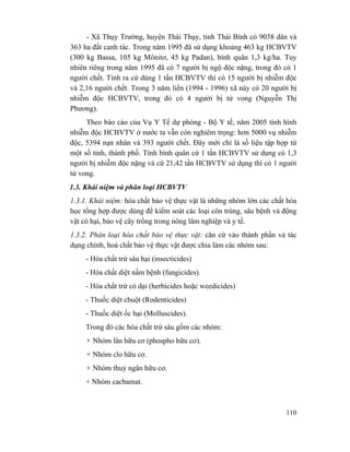 110
- Xã Thụy Trường, huyện Thái Thụy, tỉnh Thái Bình có 9038 dân và
363 ha đất canh tác. Trong năm 1995 đã sử dụng khoảng 463 kg HCBVTV
(300 kg Bassa, 105 kg Mônitơ, 45 kg Padan), bình quân 1,3 kg/ha. Tuy
nhiên riêng trong năm 1995 đã có 7 người bị ngộ độc nặng, trong đó có 1
người chết. Tính ra cứ dùng 1 tấn HCBVTV thì có 15 người bị nhiễm độc
và 2,16 người chết. Trong 3 năm liền (1994 - 1996) xã này có 20 người bị
nhiễm độc HCBVTV, trong đó có 4 người bị tử vong (Nguyễn Thị
Phương).
Theo báo cáo của Vụ Y Tế dự phòng - Bộ Y tế, năm 2005 tình hình
nhiễm độc HCBVTV ở nước ta vẫn còn nghiêm trọng: hơn 5000 vụ nhiễm
độc, 5394 nạn nhân và 393 người chết. Đây mới chỉ là số liệu tập hợp từ
một số tỉnh, thành phố. Tính bình quân cứ 1 tấn HCBVTV sử dụng có 1,3
người bị nhiễm độc nặng và cứ 21,42 tấn HCBVTV sử dụng thì có 1 người
tử vong.
1.3. Khái niệm và phân loại HCBVTV
1.3.1. Khái niệm: hóa chất bảo vệ thực vật là những nhóm lớn các chất hóa
học tổng hợp được dùng để kiểm soát các loại côn trùng, sâu bệnh và động
vật có hại, bảo vệ cây trồng trong nông lâm nghiệp và y tế.
1.3.2. Phân loại hóa chất bảo vệ thực vật: căn cứ vào thành phần và tác
dụng chính, hoá chất bảo vệ thực vật được chia làm các nhóm sau:
- Hóa chất trừ sâu hại (insecticides)
- Hóa chất diệt nấm bệnh (fungicides).
- Hóa chất trừ cỏ dại (herbicides hoặc weedicides)
- Thuốc diệt chuột (Rodenticides)
- Thuốc diệt ốc hại (Molluscides).
Trong đó các hóa chất trừ sâu gồm các nhóm:
+ Nhóm lân hữu cơ (phospho hữu cơ).
+ Nhóm clo hữu cơ.
+ Nhóm thuỷ ngân hữu cơ.
+ Nhóm cacbamat.
 