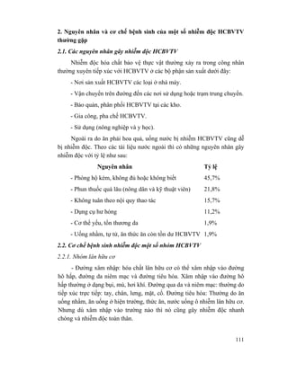 111
2. Nguyên nhân và cơ chế bệnh sinh của một số nhiễm độc HCBVTV
thường gặp
2.1. Các nguyên nhân gây nhiễm độc HCBVTV
Nhiễm độc hóa chất bảo vệ thực vật thường xảy ra trong công nhân
thường xuyên tiếp xúc với HCBVTV ở các bộ phận sản xuất dưới đây:
- Nơi sản xuất HCBVTV các loại ở nhà máy.
- Vận chuyển trên đường đến các nơi sử dụng hoặc trạm trung chuyển.
- Bảo quản, phân phối HCBVTV tại các kho.
- Gia công, pha chế HCBVTV.
- Sử dụng (nông nghiệp và y học).
Ngoài ra do ăn phải hoa quả, uống nước bị nhiễm HCBVTV cũng dễ
bị nhiễm độc. Theo các tài liệu nước ngoài thì có những nguyên nhân gây
nhiễm độc với tỷ lệ như sau:
Nguyên nhân Tỷ lệ
- Phòng hộ kém, không đủ hoặc không biết 45,7%
- Phun thuốc quá lâu (nông dân và kỹ thuật viên) 21,8%
- Không tuân theo nội quy thao tác 15,7%
- Dụng cụ hư hỏng 11,2%
- Cơ thể yếu, tổn thương da 1,9%
- Uống nhầm, tự tử, ăn thức ăn còn tồn dư HCBVTV 1,9%
2.2. Cơ chế bệnh sinh nhiễm độc một số nhóm HCBVTV
2.2.1. Nhóm lân hữu cơ
- Đường xâm nhập: hóa chất lân hữu cơ có thể xâm nhập vào đường
hô hấp, đường da niêm mạc và đường tiêu hóa. Xâm nhập vào đường hô
hấp thường ở dạng bụi, mù, hơi khí. Đường qua da và niêm mạc: thường do
tiếp xúc trực tiếp: tay, chân, lưng, mặt, cổ. Đường tiêu hóa: Thường do ăn
uống nhầm, ăn uống ở hiện trường, thức ăn, nước uống ô nhiễm lân hữu cơ.
Nhưng dù xâm nhập vào trường nào thì nó cũng gây nhiễm độc nhanh
chóng và nhiễm độc toàn thân.
 