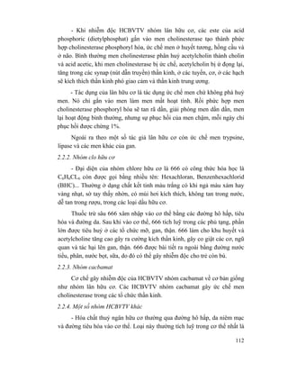 112
- Khi nhiễm độc HCBVTV nhóm lân hữu cơ, các este của acid
phosphoric (dietylphosphat) gắn vào men cholinesterase tạo thành phức
hợp cholinesterase phosphoryl hóa, ức chế men ở huyết tương, hồng cầu và
ở não. Bình thường men cholinesterase phân huỷ acetylcholin thành cholin
và acid acetic, khi men cholinesterase bị ức chế, acetylcholin bị ứ đọng lại,
tăng trong các synap (nút dẫn truyền) thần kinh, ở các tuyến, cơ, ở các hạch
sẽ kích thích thần kinh phó giao cảm và thần kinh trung ương.
- Tác dụng của lân hữu cơ là tác dụng ức chế men chứ không phá huỷ
men. Nó chỉ gắn vào men làm men mất hoạt tính. Rồi phức hợp men
cholinesterase phosphoryl hóa sẽ tan rã dần, giải phóng men dần dần, men
lại hoạt động bình thường, nhưng sự phục hồi của men chậm, mỗi ngày chỉ
phục hồi được chừng 1%.
Ngoài ra theo một số tác giả lân hữu cơ còn ức chế men trypsine,
lipase và các men khác của gan.
2.2.2. Nhóm clo hữu cơ
- Đại diện của nhóm chlore hữu cơ là 666 có công thức hóa học là
C6H6CL6 còn được gọi bằng nhiều tên: Hexachloran, Benzenhexachlorid
(BHC)... Thường ở dạng chất kết tinh màu trắng có khi ngả màu xám hay
vàng nhạt, sờ tay thấy nhờn, có mùi hơi kích thích, không tan trong nước,
dễ tan trong rượu, trong các loại dầu hữu cơ.
Thuốc trừ sâu 666 xâm nhập vào cơ thể bằng các đường hô hấp, tiêu
hóa và đường da. Sau khi vào cơ thể, 666 tích luỹ trong các phủ tạng, phần
lớn được tiêu huỷ ở các tổ chức mỡ, gan, thận. 666 làm cho khu huyết và
acetylcholine tăng cao gây ra cường kích thần kinh, gây co giật các cơ, ngũ
quan và tác hại lên gan, thận. 666 được bài tiết ra ngoài bằng đường nước
tiểu, phân, nước bọt, sữa, do đó có thể gây nhiễm độc cho trẻ còn bú.
2.2.3. Nhóm cacbamat
Cơ chế gây nhiễm độc của HCBVTV nhóm cacbamat về cơ bản giống
như nhóm lân hữu cơ. Các HCBVTV nhóm cacbamat gây ức chế men
cholinesterase trong các tổ chức thần kinh.
2.2.4. Một số nhóm HCBVTV khác
- Hóa chất thuỷ ngân hữu cơ thường qua đường hô hấp, da niêm mạc
và đường tiêu hóa vào cơ thể. Loại này thường tích luỹ trong cơ thể nhất là
 