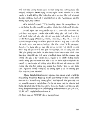113
ở tổ chức não khó tự thải ra ngoài cho nên trong máu và trong nước tiểu
nồng độ không cao. Do tác dụng của thuỷ ngân vào vỏ não nên các tế bào
vỏ não bị ức chế, không điều khiển được các trung tâm thần kinh bên dưới
dẫn đến một trạng thái bệnh lý của thần kinh sọ não. Ngoài ra còn gây tổn
thương ở gan, ruột và thận.
- Các loại thuốc trừ cỏ (TTC) xâm nhập vào cơ thể con người qua tất
cả các đường da, niêm mạc, hô hấp và tiêu hóa tuỳ theo hoàn cảnh tiếp xúc.
Cơ chế bệnh sinh trong nhiễm độc TTC còn nhiều điều chưa lý
giải được song người ta thấy một số khả năng gây kích thích tế bào,
kích thích thần kinh gây nên các rối loạn thần kinh giống thuốc trừ
sâu là thường gặp (Alachlor, atrazin, simazine, 2, 4D, 5T...). Một số
loại tác động trực tiếp lên tế bào gây kích thích và huỷ hoại tế bào tiếp
xúc ở da, niêm mạc đường hô hấp, tiêu hóa... như 2,4 D, paraquat,
diquat... Tác dụng gây hại trực tiếp này có thể xảy ra ở các tế bào mà
thuốc này đi qua như tế bào gan và ống thận. Do tác dụng của các
TTC gần giống như thuốc trừ sâu dòng chlore hữu cơ nên bệnh cảnh
lâm sàng cũng thể hiện tình trạng bệnh lý đa dạng ở nhiều cơ quan của
cơ thể (chủ yếu là da và niêm mạc). Người ta coi (TTC) là loại thuốc
có khả năng gây độc toàn thân nên sẽ có rất nhiều hội chứng bệnh lý
có thể xẩy ra như các hội chứng viêm, kích thích da và niêm mạc, hội
chứng tiêu hóa, hội chứng suy nhược thần kinh, viêm các dây thần
kinh. Ngoài ra có thể có một số hội chứng bệnh lý do tổn thương gan
thận hoặc ung thư, sảy thai...
- Thuốc diệt chuột thường được sử dụng hiện nay đa số có cơ chế tác
dụng chống đông máu, được hấp thụ tốt qua trường tiêu hóa và một phần
nhỏ qua da. Các thuốc này thường gồm 2 loại hợp chất liên quan chặt chẽ
với nhau là coumarin và indedion. Cơ chế tác dụng chủ yếu của các loại
thuốc diệt chuột này là tác động vào hệ thống tạo huyết. Mọi tác động gây
chống đông máu thông qua ức chế tổng hợp prothoprombin ở gan (yếu tố II,
VII, IX và XI và gây bất hoạt vitamin K.
2.3. Danh mục các HCBVTV cấm sử dụng hiện nay
 