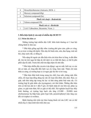 115
4 Hexachlorobenzene (Anticaric, HCB...)
5 Mercury compound (Hg)
6 Selenium compound (Se)
Thuốc trừ chuột – Rodenticide
1 Talium compound (TI)
Thuốc trừ cỏ - Herbicide
1 2,4,5 T (Brochtox, Decamine, Veon...)
3. Biểu hiện bệnh lý của một số nhiễm độc HCBVTV
3.1. Nhóm lân hữu cơ
Những trường hợp nhiễm độc LHC điển hình thường có 3 loại hội
chứng bệnh lý như sau:
* Dấu hiệu giống ngộ độc nấm: (cường phó giao cảm, giãn cơ vòng,
co cơ trơn và tăng tiết dịch). Nếu nhẹ thì buồn nôn, nôn, đau bụng, toát mồ
hôi, chảy nước dãi, co đồng tử.
Nếu nặng thì ngoài các dấu hiệu trên còn kèm theo ỉa lỏng, ỉa đái dầm
dề, tím tái (trở ngại hô hấp do tiết dịch và co thắt khí đạo), có thể bị phù
phổi cấp rồi chết. Trước khi chết tim đập chậm rồi nhỏ dần.
* Dấu hiệu nhiễm độc nicotin (vận động): sụp mi mắt, lưỡi rụt, co các
dải cơ mặt, cổ, lưng dẫn đến lệch vẹo cổ, lưng, hàm mặt. Thậm chí toàn
thân co cứng, có trường hợp co cơ ngực gây tắc thở và tử vong.
* Dấu hiệu thần kinh trung ương (ức chế): hoa mắt, chóng mặt, bồn
chồn, rối loạn hợp đồng động tác (do rối loạn tiền đình, tiểu não). Run, co
giật, mất khả năng tập trung thị lực và khả năng phân biệt màu sắc. Có
trường hợp bị giật nhãn cầu (nystagmus), nói khó khăn. Những dấu hiệu
trên có thể kéo dài từ 1 đến 9 giờ, rồi bệnh nhân đi vào hôn mê, phản xạ
giảm, co giật toàn thân, hết co giật có thể chết. Xét nghiệm huyết học thấy
bình thường, có trường hợp bạch cầu tăng (12.000 - 20.000) men
cholinesterase hạ thấp hoặc giảm hoạt tính, paranitrophenol niệu tăng cao
đối với tiophot và wofatox.
Bệnh thường tiến triển tuỳ theo lượng thuốc trừ sâu LHC vào cơ thể
nhiều hay ít. Quá trình tiến triển như sau:
 