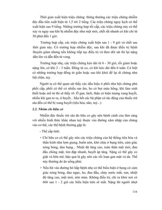 116
Thời gian xuất hiện triệu chứng: thông thường các triệu chứng nhiễm
độc đầu tiên xuất hiện từ 1,5 tới 2 tiếng. Các triệu chứng nguy kịch có thể
xuất hiện sau 9 tiếng. Những trường hợp tối cấp, các triệu chứng này có thể
xảy ra ngay sau khi bị nhiễm độc như mệt mỏi, chết rất nhanh có khi chỉ từ
30 phút đến 1 giờ.
Trường hợp cấp, các triệu chứng xuất hiện sau 1 - 9 giờ và chết sau
thời gian này. Có trường hợp nhiễm độc, sau khi đã được điều trị bệnh
thuyên giảm nhưng nếu không tiếp tục điều trị và theo dõi sát thì lại nặng
dần lên và dẫn đến tử vong.
Trường hợp nhẹ, các triệu chứng kéo dài từ 6 - 30 giờ, rồi giảm hoặc
nặng lên, có khi 2 - 3 tuần. Đồng tử co, có khi kéo dài đến 6 tuần. Cá biệt
có những trường hợp đồng tử giãn hoặc sau khi khỏi để lại di chứng như
liệt chân, tay.
Người ta có thể quan sát thấy các dấu hiệu ở phổi như hội chứng phù
phổi cấp, phổi có thể có nhiều ran ẩm, ho có bọt màu hồng, khi làm sinh
thiết hoặc mổ tử thi sẽ thấy rõ. Ở gan, lách, thận có hiện tượng xung huyết,
nhiều khi gan to ra, ứ huyết... hầu hết các bộ phận có tác động của thuốc trừ
sâu đều có thể bị xung huyết (tiêu hóa, não, tuỷ...)
3.2. Nhóm clo hữu cơ
Nhiễm độc thuốc trừ sâu đo hữu cơ gây nên bệnh cảnh của lâm sàng
với nhiều hình thức khác nhau tuỳ thuộc vào đường xâm nhập của chúng
vào cơ thể, các thể bệnh thường gặp là:
- Thể cấp tính:
+ Chỉ hữu cơ có thể gây nên các triệu chứng của hệ thống tiêu hóa và
thần kinh như lợm giọng, buồn nôn, khó chịu ở bụng trên, cảm giác
nóng bỏng, đau bụng... Nhiệt độ tăng cao, toàn thân mệt mỏi, đau
đầu chóng mặt, tim đập nhanh, huyết áp tăng. Nặng có thể gây co
giật và hôn mê, hậu quả là gây nên các rối loạn gan mật và da. Thể
này thường do ăn uống phải.
+ Nếu hít vào đường hô hấp bệnh nhẹ có thể biểu hiện ở họng có cảm
giác nóng bỏng, đau ngực, ho, đau đầu, chảy nước mắt, run, nhiệt
độ tăng cao, mệt mỏi, nôn mửa. Không điều trị, chỉ ra khỏi nơi có
666 sau 1 - 2 giờ các biểu hiện trên sẽ mất. Nặng thì người nhợt
 