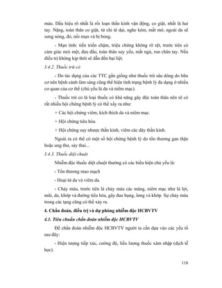 118
máu. Dấu hiệu rõ nhất là rối loạn thần kinh vận động, co giật, nhất là hai
tay. Nặng, toàn thân co giật, tứ chi tê dại, nghe kém, mắt mờ, ngoài da sẽ
sưng nóng, đỏ, nổi mụn và bị bỏng.
- Mạn tính: tiến triển chậm, triệu chứng không rõ rệt, trước tiên có
cảm giác mỏi mệt, đau đầu, toàn thân suy yếu, mất ngủ, run chân tay. Nếu
điều trị không kịp thời sẽ dẫn đến bại liệt.
3.4.2. Thuốc trừ cỏ
- Do tác dụng của các TTC gần giống như thuốc trừ sâu dòng do hữu
cơ nên bệnh cảnh lâm sàng cũng thể hiện tình trạng bệnh lý đa dạng ở nhiều
cơ quan của cơ thể (chủ yếu là da và niêm mạc).
- Thuốc trừ cỏ là loại thuốc có khả năng gây độc toàn thân nên sẽ có
rất nhiều hội chứng bệnh lý có thể xẩy ra như:
+ Các hội chứng viêm, kích thích da và niêm mạc.
+ Hội chứng tiêu hóa.
+ Hội chứng suy nhược thần kinh, viêm các dây thần kinh.
Ngoài ra có thể có một số hội chứng bệnh lý do tổn thương gan thận
hoặc ung thư, sảy thai...
3.4.3. Thuốc diệt chuột
Nhiễm độc thuốc diệt chuột thường có các biểu hiện chủ yếu là:
- Tổn thương mao mạch
- Hoại tử da và viêm da.
- Chảy máu, trước tiên là chảy máu các màng, niêm mạc như là lợi,
mũi, da, khớp và đường tiêu hóa, gây đau bụng, lưng và khớp. Sự chảy máu
trong các tạng cũng có thể xảy ra.
4. Chẩn đoán, điều trị và dự phòng nhiễm độc HCBVTV
4.1. Tiêu chuẩn chẩn đoán nhiễm độc HCBVTV
Để chẩn đoán nhiễm độc HCBVTV người ta cần dựa vào các yếu tố
sau đây:
- Hiện tượng tiếp xúc, cường độ, liều lượng thuốc xâm nhập (dịch tễ
học).
 
