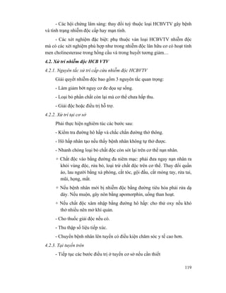 119
- Các hội chứng lâm sàng: thay đổi tuỳ thuộc loại HCBVTV gây bệnh
và tình trạng nhiễm độc cấp hay mạn tính.
- Các xét nghiệm đặc biệt: phụ thuộc vàn loại HCBVTV nhiễm độc
mà có các xét nghiệm phù hợp như trong nhiễm độc lân hữu cơ có hoạt tính
men cholinesterase trong hồng cầu và trong huyết tương giảm....
4.2. Xử trí nhiễm độc HCB VTV
4.2.1. Nguyên tắc xử trí cấp cứu nhiễm độc HCBVTV
Giải quyết nhiễm độc bao gồm 3 nguyên tắc quan trọng:
- Làm giảm bớt nguy cơ đe dọa sự sống.
- Loại bỏ phần chất còn lại mà cơ thể chưa hấp thu.
- Giải độc hoặc điều trị hỗ trợ.
4.2.2. Xử trí tại cơ sở
Phải thực hiện nghiêm túc các bước sau:
- Kiểm tra đường hô hấp và chắc chắn đường thở thông.
- Hô hấp nhân tạo nếu thấy bệnh nhân không tự thở được.
- Nhanh chóng loại bỏ chất độc còn sót lại trên cơ thể nạn nhân.
+ Chất độc vào bằng đường đa niêm mạc: phải đưa ngay nạn nhân ra
khỏi vùng độc, rửa bỏ, loại trừ chất độc trên cơ thể. Thay đổi quần
áo, lau người bằng xà phòng, cắt tóc, gội đầu, cắt móng tay, rửa tai,
mũi, họng, mắt.
+ Nếu bệnh nhân mới bị nhiễm độc bằng đường tiêu hóa phải rửa dạ
dày. Nếu muộn, gây nôn bằng apomorphin, uống than hoạt.
+ Nếu chất độc xâm nhập bằng đường hô hấp: cho thử oxy nếu khó
thở nhiều nên mở khí quản.
- Cho thuốc giải độc nếu có.
- Thu thập số liệu tiếp xúc.
- Chuyển bệnh nhân lên tuyến có điều kiện chăm sóc y tế cao hơn.
4.2.3. Tại tuyến trên
- Tiếp tục các bước điều trị ở tuyến cơ sở nếu cần thiết
 