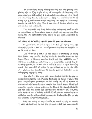 12
- Tư thế lao động không phù hợp với máy móc hoặc phương thức,
phương tiện lao động sẽ gây nên sự bất thường cho các hoạt động chức
năng, vì thế, các rối loạn bệnh lý dễ xảy ra hoặc quá trình mệt mỏi tế bào sẽ
đến sớm. Trong thực tế, nhiều người lao động phải làm việc ở các tư thế
không hợp lý, nhiều nhóm cơ vận động trong tình trạng vận cơ tĩnh hoặc
tạo các góc quá nhiều, nhiều động tác uốn, vặn, sẽ làm tăng nhanh sự mệt
mỏi của thần kinh và thể chất.
- Các cơ quan bị căng thẳng do hoạt động không đồng bộ dễ gây nên
sự mệt mỏi cục bộ. Trong các cơ quan dễ bị mệt mỏi sớm nếu hoạt động
không phù hợp, người ta thấy đứng đầu là các giác quan, ví dụ: nhìn lâu
mỏi mắt
3.2. Những tác hại nghề nghiệp liên quan đến quy trình sản xuất
Trong quá trình sản xuất các yếu tố tác hại nghề nghiệp mang đặc
trưng vật lý lý hóa, vi sinh vật... có thể phát sinh hoặc tăng tác dụng xấu lên
cơ thể người lao động.
- Các yếu tố vật lý như vi khí hậu, bức xạ, áp lực không khí không
bình thường, rung chuyển... Thường xuyên tác động lên cơ thể làm ảnh
hưởng đến sự cân bằng các phản ứng sinh lý, sinh hóa... Vi khí hậu xấu có
thể là quá nóng hoặc quá lạnh. Trong các lò nung vật liệu nhiệt độ tăng lên
tới hàng nghìn độ, có thể phát sinh ra nhiều loại bức xạ tử ngoại hoặc hồng
ngoại... làm nóng nhiệt độ không khí hơn nhiệt độ da, cơ thể cảm nhận
được gây trạng thái tích nhiệt, có thể làm cho quá trình thoát nhiệt của cơ
thể bị ngừng trệ gây say nóng.
- Các yếu tố lý hóa trong môi trường như bụi, hơi khí độc gây rất
nhiều rối loạn bệnh lý và BNN, đứng đầu là các loại bụi vô cơ gây xơ hóa
phổi không hồi phục gây tàn phế bộ máy hô hấp. Một số loại bụi hữu cơ
như lông súc vật, bông, đay, phấn hoa gây phản ứng dị ứng co thắt khí phế
quản. Các chất độc có trong môi trường lao động có thể ở dạng bụi hoặc khí
gây nên nhiều bệnh nhiễm độc nguy hại như: nhiễm độc chì, asen, thuỷ
ngân, thuốc trừ sâu... Có những loại chất độc dễ quan sát nhưng cũng có rất
nhiều loại chất độc không mùi vị, khó quan sát, dễ gây nhiễm độc, cấp cứu
khó khăn như oxytcarbon, thuỷ ngân...
Trong môi trường lao động có nhiều yếu tố sinh học gây hại như các
vi trùng, ký sinh trùng, các loại sinh vật phẩm có tính chất kháng nguyên
 