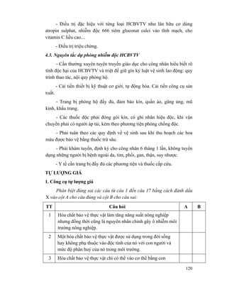 120
- Điều trị đặc hiệu với từng loại HCBVTV như lân hữu cơ dùng
atropin sulphat, nhiễm độc 666 tiêm gluconat calci vào tĩnh mạch, cho
vitamin C liều cao....
- Điều trị triệu chứng.
4.3. Nguyên tắc dự phòng nhiễm độc HCBVTV
- Cần thường xuyên tuyên truyền giáo dục cho công nhân hiểu biết rõ
tính độc hại của HCBVTV và triệt để giữ gìn kỷ luật vệ sinh lao động: quy
trình thao tác, nội quy phòng hộ.
- Cải tiến thiết bị kỹ thuật cơ giới, tự động hóa. Cải tiến công cụ sản
xuất.
- Trang bị phòng hộ đầy đủ, đảm bảo kín, quần áo, găng ủng, mũ
kính, khẩu trang.
- Các thuốc độc phải đóng gói kín, có ghi nhãn hiệu độc, khi vận
chuyển phải có người áp tải, kèm theo phương tiện phòng chống độc.
- Phải tuân theo các quy định về vệ sinh sau khi thu hoạch các hoa
màu được bảo vệ bằng thuốc trừ sâu.
- Phải khám tuyển, định kỳ cho công nhân 6 tháng 1 lần, không tuyển
dụng những người bị bệnh ngoài da, tim, phổi, gan, thận, suy nhược.
- Y tế cần trang bị đầy đủ các phương tiện và thuốc cấp cứu.
TỰ LƯỢNG GIÁ
1. Công cụ tự lượng giá
Phân biệt đúng sai các câu từ câu 1 đến câu 17 bằng cách đánh dấu
X vào cột A cho câu đúng và cột B cho câu sai:
TT Câu hỏi A B
1 Hóa chất bảo vệ thực vật làm tăng năng suất nông nghiệp
nhưng đồng thời cũng là nguyên nhân chính gây ô nhiễm môi
trường nông nghiệp.
2 Một hóa chất bảo vệ thực vật được sử dụng trong đời sống
hay không phụ thuộc vào độc tính của nó với con người và
mức độ phân huỷ của nó trong môi trường.
3 Hóa chất bảo vệ thực vật chỉ có thể vào cơ thể bằng con
 