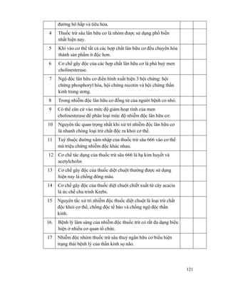 121
đường hô hấp và tiêu hóa.
4 Thuốc trừ sâu lân hữu cơ là nhóm được sử dụng phổ biến
nhất hiện nay.
5 Khi vào cơ thể tất cả các hợp chất lân hữu cơ đều chuyển hóa
thành sản phẩm ít độc hơn.
6 Cơ chế gây độc của các hợp chất lân hữu cơ là phá huỷ men
cholinesterase.
7 Ngộ độc lân hữu cơ điển hình xuất hiện 3 hội chứng: hội
chứng phosphoryl hóa, hội chứng nicotin và hội chứng thần
kinh trung ương.
8 Trong nhiễm độc lân hữu cơ đồng tử của người bệnh co nhỏ.
9 Có thể căn cứ vào mức độ giảm hoạt tính của men
cholinesterase để phân loại mức độ nhiễm độc lân hữu cơ.
10 Nguyên tắc quan trọng nhất khi xử trí nhiễm độc lân hữu cơ
là nhanh chóng loại trừ chất độc ra khỏi cơ thể.
11 Tuỳ thuộc đường xâm nhập của thuốc trừ sâu 666 vào cơ thể
mà triệu chứng nhiễm độc khác nhau.
12 Cơ chế tác dụng của thuốc trừ sâu 666 là hạ kim huyết và
acetylcholin
13 Cơ chế gây độc của thuốc diệt chuột thường được sử dụng
hiện nay là chống đông máu.
14 Cơ chế gây độc của thuốc diệt chuột chiết xuất từ cây acacia
là ức chế chu trình Krebs.
15 Nguyên tắc xử trí nhiễm độc thuốc diệt chuột là loại trừ chất
độc khỏi cơ thể, chống độc tế bào và chống ngộ độc thần
kinh.
16. Bệnh lý lâm sàng của nhiễm độc thuốc trừ cỏ rất đa dạng biểu
hiện ở nhiều cơ quan tổ chức.
17 Nhiễm độc nhóm thuốc trừ sâu thuỷ ngân hữu cơ biểu hiện
trạng thái bệnh lý của thần kinh sọ não.
 