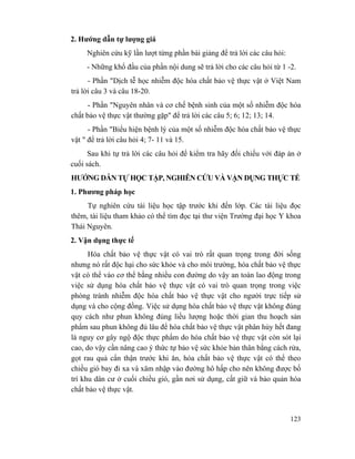 123
2. Hướng dẫn tự lượng giá
Nghiên cứu kỹ lần lượt từng phần bài giảng để trả lời các câu hỏi:
- Những khổ đầu của phần nội dung sẽ trả lời cho các câu hỏi từ 1 -2.
- Phần "Dịch tễ học nhiễm độc hóa chất bảo vệ thực vật ở Việt Nam
trả lời câu 3 và câu 18-20.
- Phần "Nguyên nhân và cơ chế bệnh sinh của một số nhiễm độc hóa
chất bảo vệ thực vật thường gặp" để trả lời các câu 5; 6; 12; 13; 14.
- Phần "Biểu hiện bệnh lý của một số nhiễm độc hóa chất bảo vệ thực
vật " để trả lời câu hỏi 4; 7- 11 và 15.
Sau khi tự trả lời các câu hỏi để kiểm tra hãy đối chiếu với đáp án ở
cuối sách.
HƯỚNG DẪN TỰ HỌC TẬP, NGHIÊN CỨU VÀ VẬN DỤNG THỰC TẾ
1. Phương pháp học
Tự nghiên cứu tài liệu học tập trước khi đến lớp. Các tài liệu đọc
thêm, tài liệu tham khảo có thể tìm đọc tại thư viện Trường đại học Y khoa
Thái Nguyên.
2. Vận dụng thực tế
Hóa chất bảo vệ thực vật có vai trò rất quan trọng trong đời sống
nhưng nó rất độc hại cho sức khỏe và cho môi trường, hóa chất bảo vệ thực
vật có thể vào cơ thể bằng nhiều con đường do vậy an toàn lao động trong
việc sử dụng hóa chất bảo vệ thực vật có vai trò quan trọng trong việc
phòng tránh nhiễm độc hóa chất bảo vệ thực vật cho người trực tiếp sử
dụng và cho cộng đồng. Việc sử dụng hóa chất bảo vệ thực vật không đúng
quy cách như phun không đúng liều lượng hoặc thời gian thu hoạch sản
phẩm sau phun không đủ lâu để hóa chất bảo vệ thực vật phân hủy hết đang
là nguy cơ gây ngộ độc thực phẩm do hóa chất bảo vệ thực vật còn sót lại
cao, do vậy cần nâng cao ý thức tự bảo vệ sức khỏe bản thân bằng cách rửa,
gọt rau quả cẩn thận trước khi ăn, hóa chất bảo vệ thực vật có thể theo
chiều gió bay đi xa và xâm nhập vào đường hô hấp cho nên không được bố
trí khu dân cư ở cuối chiều gió, gần nơi sử dụng, cất giữ và bảo quản hóa
chất bảo vệ thực vật.
 