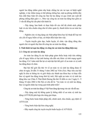 125
người lao động nhằm giảm nhẹ hoặc chống lại các tai nạn và bệnh nghề
nghiệp, ví dụ: khẩu trang có thể phòng chống bụi, mặt nạ phòng nhiễm độc
hóa chất thực hiện tốt công tác bảo hộ lao động và quy trình sản xuất để
phòng chống điện giật v.v...Như vậy công tác an toàn lao động bao gồm cả
3 vấn đề đồng bộ cần phải tiến hành là:
- Xây dựng, ban hành và thực hiện tốt các chế độ chính sách, pháp
luật và các tiêu chuẩn cũng như tổ chức quản lý, thanh kiểm tra an toàn lao
động.
- Nghiên cứu và ứng dụng các biện pháp khoa học kỹ thuật để loại trừ
các yếu tố nguy hiểm có hại, cải thiện điều kiện làm việc.
- Tuyên truyền giáo dục, huấn luyện, tổ chức vận động đông đảo
người chủ và người thợ làm tốt công tác an toàn lao động.
2. Tình hình tai nạn lao động và công tác an toàn lao động hiện nay
2.1. Công tác an toàn lao động
An toàn lao động là các biện pháp giảm thiểu hoặc triệt tiêu những
yếu tố nguy hiểm có hại ảnh hưởng xấu đến sức khỏe và tính mạng người
lao động. Cứ 3 năm một lần lại có một đại hội thế giới về an toàn và vệ sinh
lao động được tổ chức.
Đại hội thế giới lần thứ 16 về an toàn và vệ sinh lao động được tổ
chức từ ngày 26 đến 31 tháng 5 năm 2002 tại Viên (Áo). Mục tiêu của hội
nghị là chia sẻ thông tin và giới thiệu các thành tựu khoa học và thực tiễn
bảo vệ người lao động trong thời kỳ mới. Hội nghị an toàn và vệ sinh lao
động khu vực Châu Á Thái Bình Dương lần thứ 18 diễn ra vào 2 ngày 8 - 9
tháng 10 năm 2002 ở Hà Nội có chủ đề là: "An toàn và vệ sinh lao động,
bảo vệ nguồn nhân lực trong quá trình phát triển".
Công tác an toàn lao động ở Việt Nam đang tập trung vào các vấn đề sau:
- Xây dựng một hệ thống quản lý thống nhất về an toàn vệ sinh lao
động (ATVSLĐ) phù hợp cho từng giai đoạn.
- Từng bước hoàn thiện pháp chế, chính sách, tiêu chuẩn, quy định về
ATVS LĐ.
- Từng bước hiện đại hóa công nghệ.
- Đẩy mạnh công tác tuyên truyền huấn luyện về ATVSLĐ.
 