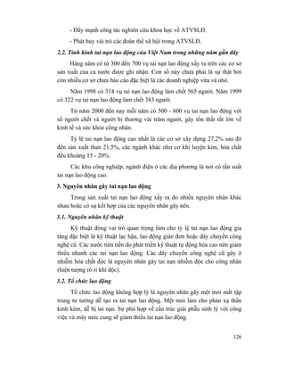 126
- Đẩy mạnh công tác nghiên cứu khoa học về ATVSLĐ.
- Phát huy vài trò các đoàn thể xã hội trong ATVSLĐ.
2.2. Tình hình tai nạn lao động của Việt Nam trong những năm gần đây
Hàng năm có từ 300 đến 700 vụ tai nạn lao động xẩy ra trên các cơ sở
sản xuất của cả nước được ghi nhận. Con số này chưa phải là sự thật bởi
còn nhiều cơ sở chưa báo cáo đặc biệt là các doanh nghiệp vừa và nhỏ.
Năm 1998 có 314 vụ tai nạn lao động làm chết 565 người. Năm 1999
có 322 vụ tai nạn lao động làm chết 383 người.
Từ năm 2000 đến nay mỗi năm có 500 - 600 vụ tai nạn lao động với
số người chết và người bị thương vài trăm người, gây tổn thất rất lớn về
kinh tế và sức khỏe công nhân.
Tỷ lệ tai nạn lao động cao nhất là các cơ sở xây dựng 27,2% sau đó
đến sản xuất than 21,5%, các ngành khác như cơ khí luyện kim, hóa chất
đều khoảng 15 - 20%.
Các khu công nghiệp, ngành điện ở các địa phương là nơi có tần suất
tai nạn lao động cao.
3. Nguyên nhân gây tai nạn lao động
Trong sản xuất tai nạn lao động xẩy ra do nhiều nguyên nhân khác
nhau hoặc có sự kết hợp của các nguyên nhân gây nên.
3.1. Nguyên nhân kỹ thuật
Kỹ thuật đóng vai trò quan trọng làm cho tỷ lệ tai nạn lao động gia
tăng đặc biệt là kỹ thuật lạc hậu, lao động giản đơn hoặc dây chuyền công
nghệ cũ. Các nước tiên tiến do phát triển kỹ thuật tự động hóa cao nên giảm
thiểu nhanh các tai nạn lao động. Các dây chuyền công nghệ cũ gây ô
nhiễm hóa chất độc là nguyên nhân gây tai nạn nhiễm độc cho công nhân
(hiện tượng rò rỉ khí độc).
3.2. Tổ chức lao động
Tổ chức lao động không hợp lý là nguyên nhân gây mệt mỏi mất tập
trung tư tưởng dễ tạo ra tai nạn lao động. Mệt mỏi làm cho phản xạ thần
kinh kém, dễ bị tai nạn. Sự phù hợp về cấu trúc giải phẫu sinh lý với công
việc và máy móc cung sẽ giảm thiểu tai nạn lao động.
 