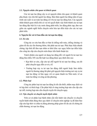 127
3.3. Nguyên nhân chủ quan và khách quan
Các tai nạn lao động xẩy ra có nguyên nhân chủ quan và khách quan
phụ thuộc vào chủ thể người lao động. Bản thân người lao động nắm rõ quy
trình sản xuất và an toàn lao động sẽ ít bị tai nạn lao động hơn. Các nguyên
nhân khách quan nhiều khi có vai trò quyết định việc hình thành các tai nạn
lao động đặc biệt là ở các nước đang phát triển, lao động phức tạp, đan xen
giữa các ngành nghề thiếu chuyên môn hóa tạo điều kiện cho các tai nạn
phát triển.
4. Nguyên tắc xử trí ban đầu các tai nạn lao động
4.1. Sơ cứu
Công tác sơ cứu ban đầu cơ bản là chống mất máu, chống choáng và
giảm tối đa các tổn thương thêm, thứ phát sau tai nạn. Phải thực hiện nhanh
chóng, kịp thời để đưa nạn nhân ra khỏi khu vực nguy hiểm tạo điều kiện
cho công tác cấp cứu chuyên môn được tiến hành thuận lợi.
Trách nhiệm của người sử dụng lao động đối với người bị tai nạn lao
động theo điều 105 của Bộ luật Lao động được quy định như sau:
+ Kịp thời sơ cứu, cấp cứu tại chỗ người bị tai nạn lao động, sau đó
phải chuyển ngay đến cơ sở y tế.
+ Trường hợp xảy ra tai nạn lao động chết người hoặc làm nhiều
người bị thương nặng thì phải giữ nguyên hiện trường nơi xảy ra tai
nạn lao động và báo ngay với cơ quan thanh tra Nhà nước về an
toàn lao động và công an địa phương.
4.2. Phân loại
Công tác phân loại tai nạn lao động là rất cần thiết, nhằm mục đích xử
trí kịp thời và thích hợp. Cần phân biệt rõ ràng trường hợp nào cần cấp cứu
tại chỗ, trường hợp nào cần chuyển tuyến thì chuyển ngay.
4.3. Vận chuyển và chuyển tuyến bệnh nhân
Trên cơ sở phân loại bệnh nhân cần tiến hành vận chuyển và chuyển
tuyến bệnh nhân đúng theo quy định về chuyên môn nghiệp vụ để đảm bảo
cấp cứu kịp thời và chữa trị đúng phương pháp giảm tối đa các di chứng do
chấn thương, tai nạn lao động.
 