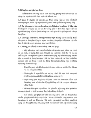 128
5. Biện pháp an toàn lao động
Để thực hiện tốt công tác an toàn lao động, phòng tránh các tai nạn lao
động cần nghiêm chỉnh thực hành các vấn đề sau:
5.1. Quản lý và giám sát an toàn lao động: Công việc này phải tiến hành
thường xuyên, nhiều cấp ngành tham gia và được quần chúng hưởng ứng.
5.2. Dự báo nguy cơ tai nạn lao động kịp thời để có sự phòng bị hữu hiệu
Những nơi có nguy cơ tai nạn lao động cần có biển báo nguy hiểm để
người lao động luôn có ý thức nâng cao cảnh giác để tự phòng tránh tai nạn
lao động.
5.3. Giáo dục an toàn và phòng tránh tai nạn thường xuyên và đầy đủ để
cả người sử dụng lao động và người lao động cùng nhận thấy được việc cần
làm để bảo vệ người lao động ngày một tốt hơn.
5.4. Những yêu cầu về an toàn và vệ sinh lao động
- Việc xây dựng mới, mở rộng hoặc cải tạo các công trình, các cơ sở
để sản xuất, sử dụng, bảo quản lưu giữ các loại máy, thiết bị, vật tư, các
chất có yêu cầu nghiêm ngặt về an toàn lao động, vệ sinh lao động thì chủ
đầu tư, người sử dụng lao động phải lập luận chứng về các biện pháp bảo
đảm an toàn lao động, vệ sinh lao động. Trong luận chứng phải có những
nội dung chính sau đây:
+ Địa điểm, quy mô, khoảng cách từ công trình, cơ sở đến khu dân cư
và các công trình khác.
+ Những yếu tố nguy hiểm, có hại, sự cố có thể phát sinh trong quá
trình hoạt động, các biện pháp phòng ngừa, xử lý.
+ Luận chứng phải được các cơ quan Thanh tra Nhà nước về an toàn
lao động hoặc vệ sinh lao động phối hợp với các cơ quan hữu quan
chấp thuận.
- Khi thực hiện phải cụ thể hóa các yêu cầu, nội dung, biện pháp bảo
đảm an toàn và vệ sinh lao động theo luận chứng đã duyệt.
- Tiêu chuẩn, quy phạm an toàn lao động và vệ sinh lao động là tiêu
chuẩn, quy phạm bắt buộc thực hiện. Căn cứ tiêu chuẩn, quy phạm an toàn
lao động, vệ sinh lao động của Nhà nước, của ngành ban hành, người sử
dụng lao động phải xây dựng quy trình bảo đảm an toàn, vệ sinh lao động
 